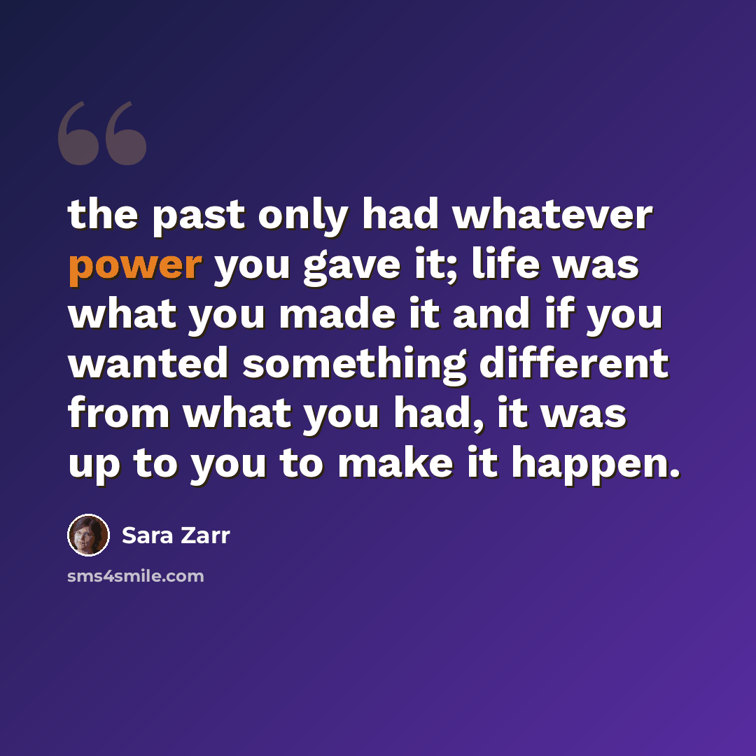“the past only had whatever power you gave it; life was what you made it and if you wanted something different from what you had, it was up to you to make it happen.” quote by Sara Zarr