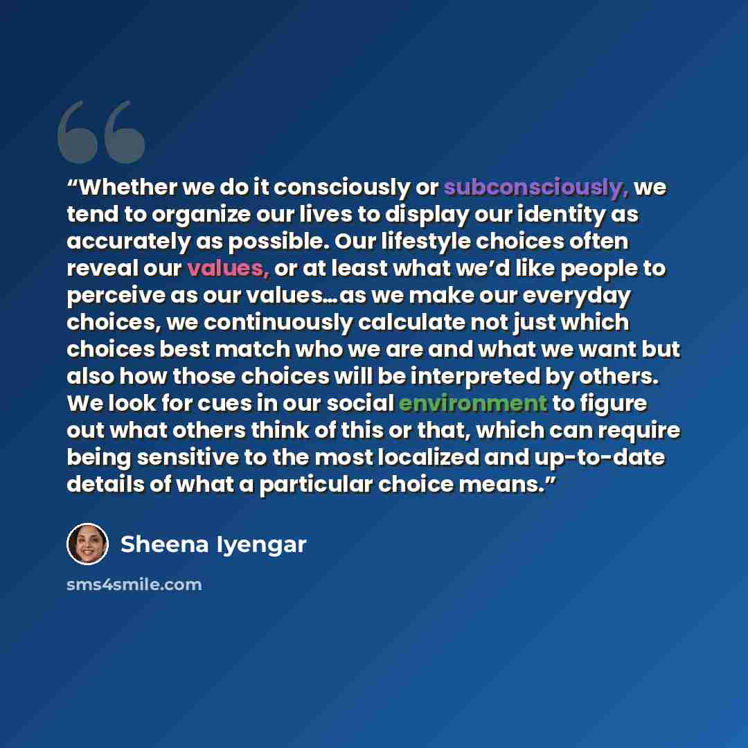 “Whether we do it consciously or subconsciously, we tend to organize our lives to display our identity as accurately as possible. Our lifestyle choices often reveal our values, or at least what we’d like people to perceive as our values…as we make our everyday choices, we continuously calculate not…” quote by Sheena Iyengar