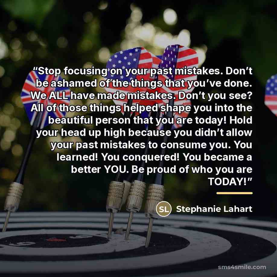 “Stop focusing on your past mistakes. Don’t be ashamed of the things that you’ve done. We ALL have made mistakes. Don’t you see? All of those things helped shape you into the beautiful person that you are today! Hold your head up high because you didn’t allow your past mistakes to consume you. You…” quote by Stephanie Lahart
