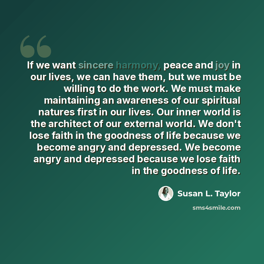 “If we want sincere harmony, peace and joy in our lives, we can have them, but we must be willing to do the work. We must make maintaining an awareness of our spiritual natures first in our lives. Our inner world is the architect of our external world. We don't lose faith in the goodness of life…” quote by Susan L. Taylor