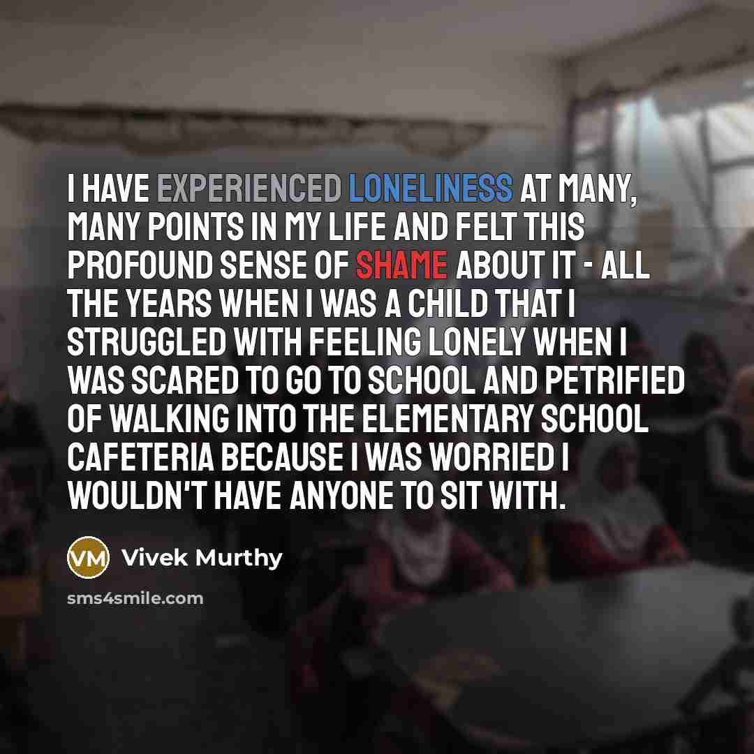 “I have experienced loneliness at many, many points in my life and felt this profound sense of shame about it - all the years when I was a child that I struggled with feeling lonely when I was scared to go to school and petrified of walking into the elementary school cafeteria because I was worried…” quote by Vivek Murthy