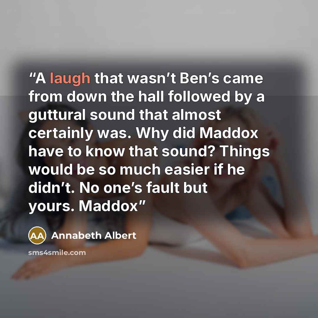 “A laugh that wasn’t Ben’s came from down the hall followed by a guttural sound that almost certainly was. Why did Maddox have to know that sound? Things would be so much easier if he didn’t. No one’s fault but yours. Maddox” quote by Annabeth Albert