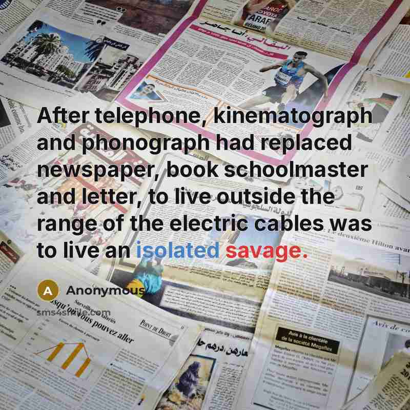 “After telephone, kinematograph and phonograph had replaced newspaper, book schoolmaster and letter, to live outside the range of the electric cables was to live an isolated savage.” quote by Anonymous