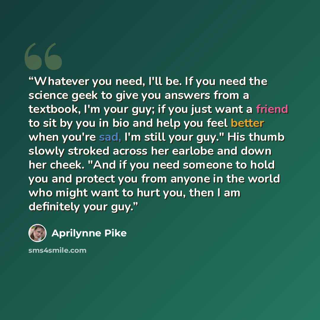 “Whatever you need, I'll be. If you need the science geek to give you answers from a textbook, I'm your guy; if you just want a friend to sit by you in bio and help you feel better when you're sad, I'm still your guy." His thumb slowly stroked across her earlobe and down her cheek. "And if you need…” quote by Aprilynne Pike