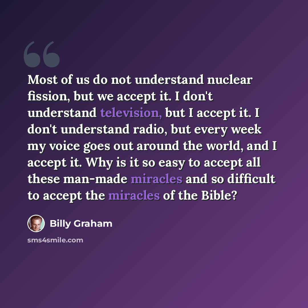 “Most of us do not understand nuclear fission, but we accept it. I don't understand television, but I accept it. I don't understand radio, but every week my voice goes out around the world, and I accept it. Why is it so easy to accept all these man-made miracles and so difficult to accept the…” quote by Billy Graham