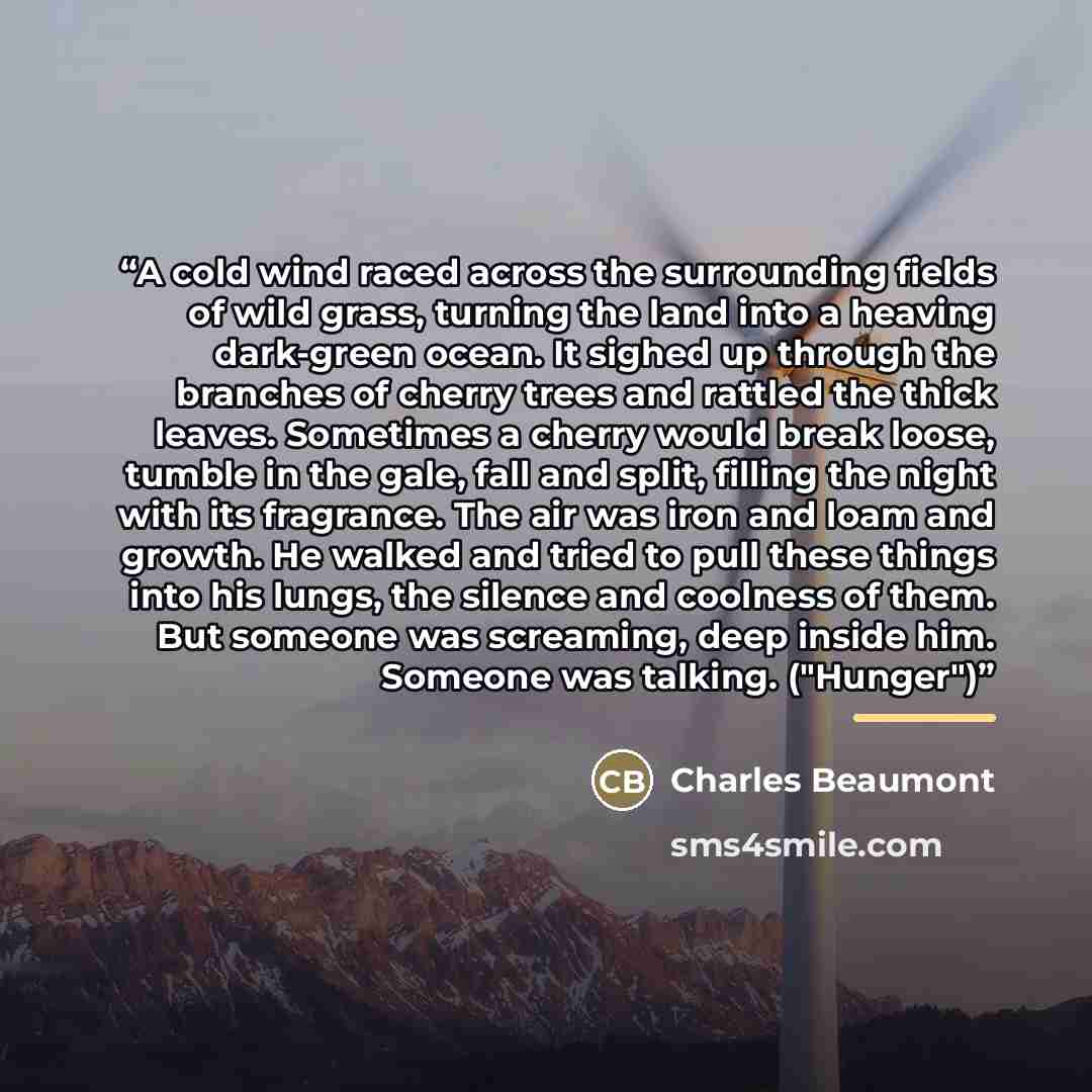 “A cold wind raced across the surrounding fields of wild grass, turning the land into a heaving dark-green ocean. It sighed up through the branches of cherry trees and rattled the thick leaves. Sometimes a cherry would break loose, tumble in the gale, fall and split, filling the night with its…” quote by Charles Beaumont