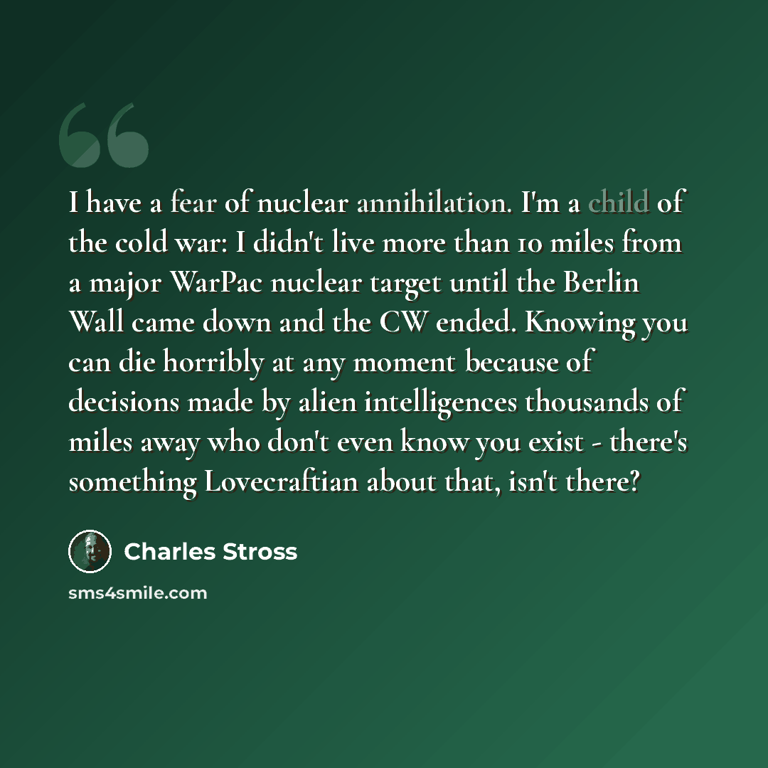“I have a fear of nuclear annihilation. I'm a child of the cold war: I didn't live more than 10 miles from a major WarPac nuclear target until the Berlin Wall came down and the CW ended. Knowing you can die horribly at any moment because of decisions made by alien intelligences thousands of miles…” quote by Charles Stross