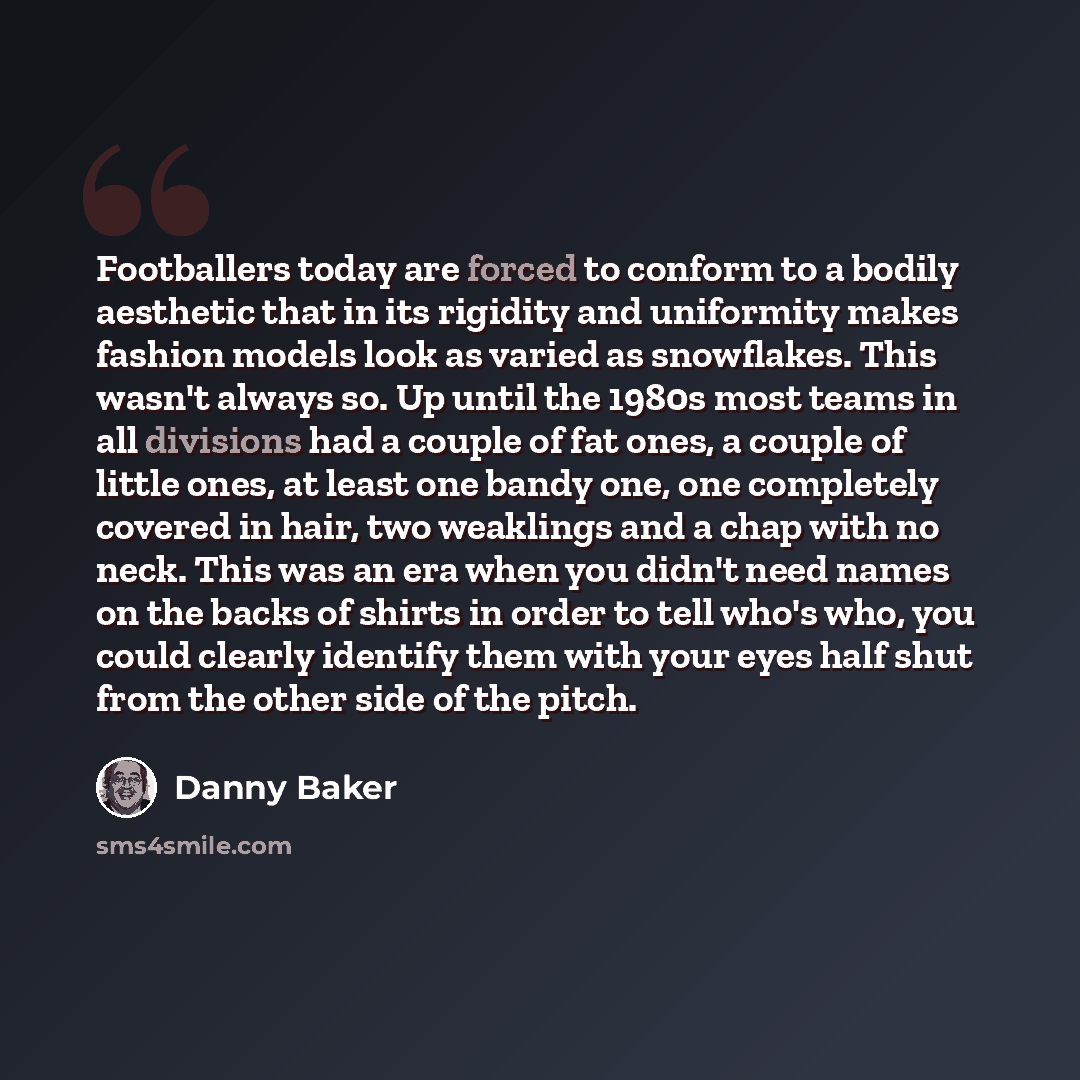 “Footballers today are forced to conform to a bodily aesthetic that in its rigidity and uniformity makes fashion models look as varied as snowflakes. This wasn't always so. Up until the 1980s most teams in all divisions had a couple of fat ones, a couple of little ones, at least one bandy one, one…” quote by Danny Baker