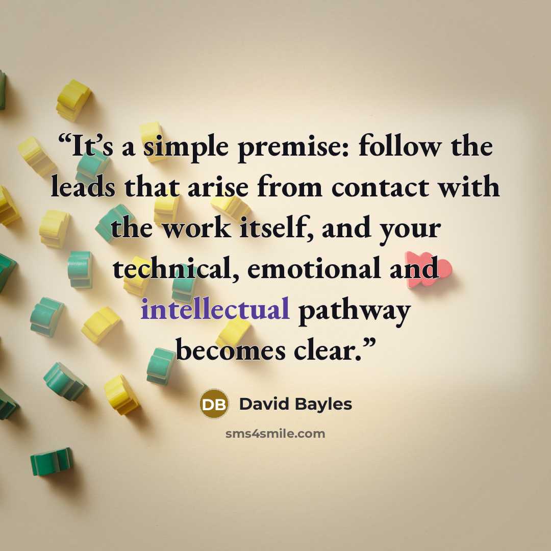 “It’s a simple premise: follow the leads that arise from contact with the work itself, and your technical, emotional and intellectual pathway becomes clear.” quote by David Bayles