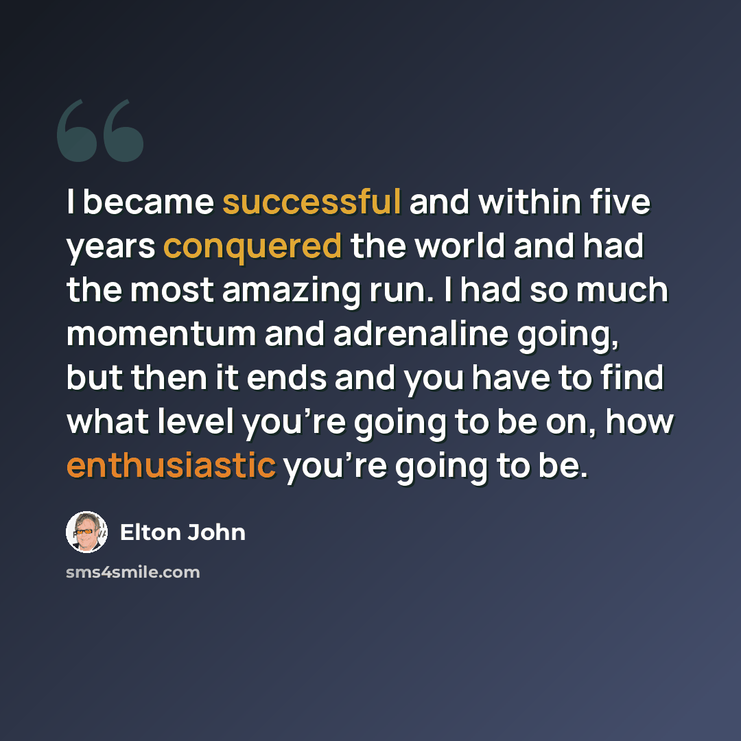 “I became successful and within five years conquered the world and had the most amazing run. I had so much momentum and adrenaline going, but then it ends and you have to find what level you're going to be on, how enthusiastic you're going to be.” quote by Elton John