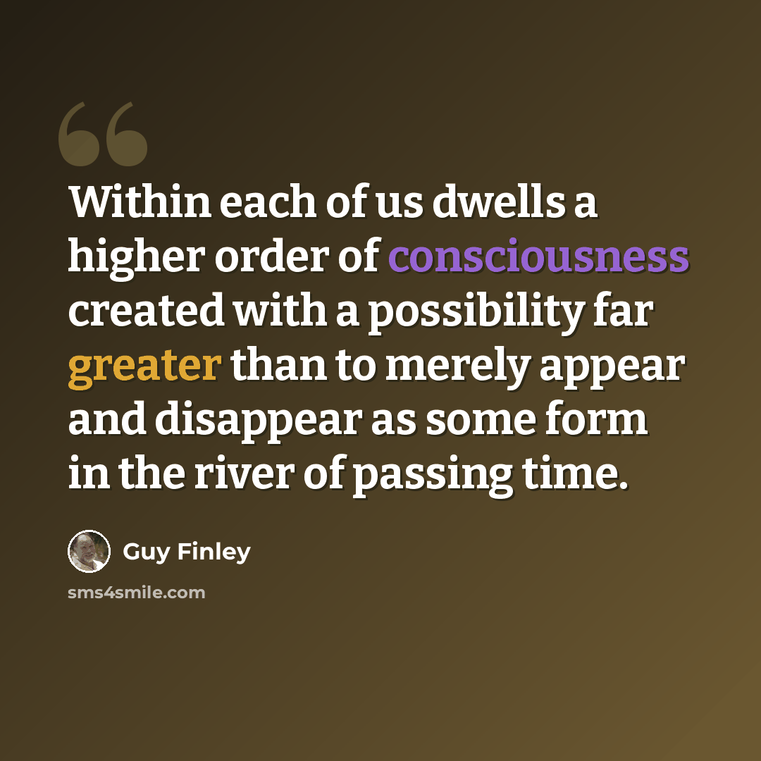 “Within each of us dwells a higher order of consciousness created with a possibility far greater than to merely appear and disappear as some form in the river of passing time.” quote by Guy Finley