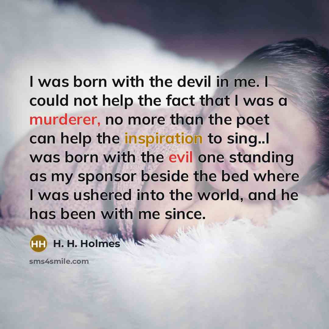 “I was born with the devil in me. I could not help the fact that I was a murderer, no more than the poet can help the inspiration to sing..I was born with the evil one standing as my sponsor beside the bed where I was ushered into the world, and he has been with me since.” quote by H. H. Holmes