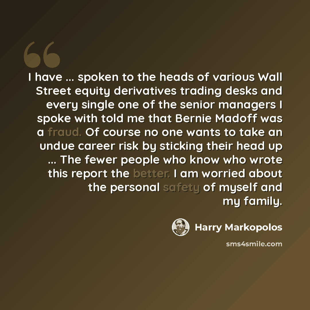 “I have ... spoken to the heads of various Wall Street equity derivatives trading desks and every single one of the senior managers I spoke with told me that Bernie Madoff was a fraud. Of course no one wants to take an undue career risk by sticking their head up ... The fewer people who know who…” quote by Harry Markopolos