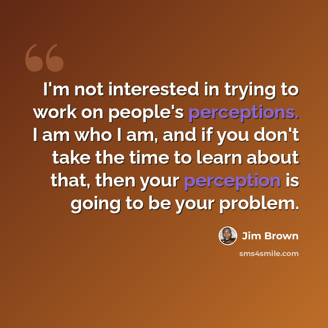 “I'm not interested in trying to work on people's perceptions. I am who I am, and if you don't take the time to learn about that, then your perception is going to be your problem.” quote by Jim Brown