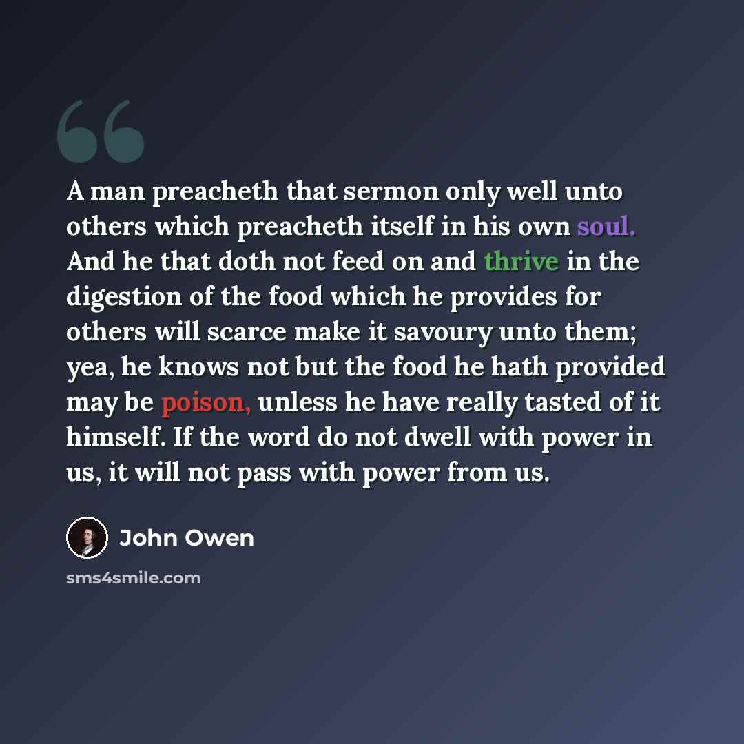 “A man preacheth that sermon only well unto others which preacheth itself in his own soul. And he that doth not feed on and thrive in the digestion of the food which he provides for others will scarce make it savoury unto them; yea, he knows not but the food he hath provided may be poison, unless…” quote by John Owen
