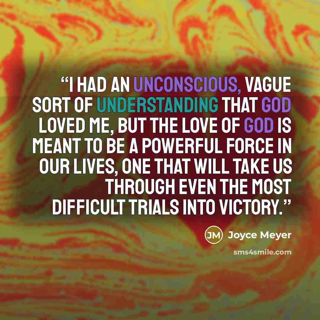 “I had an unconscious, vague sort of understanding that God loved me, but the love of God is meant to be a powerful force in our lives, one that will take us through even the most difficult trials into victory.” quote by Joyce Meyer