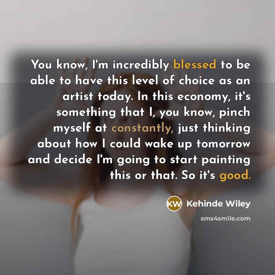 “You know, I'm incredibly blessed to be able to have this level of choice as an artist today. In this economy, it's something that I, you know, pinch myself at constantly, just thinking about how I could wake up tomorrow and decide I'm going to start painting this or that. So it's good.” quote by Kehinde Wiley