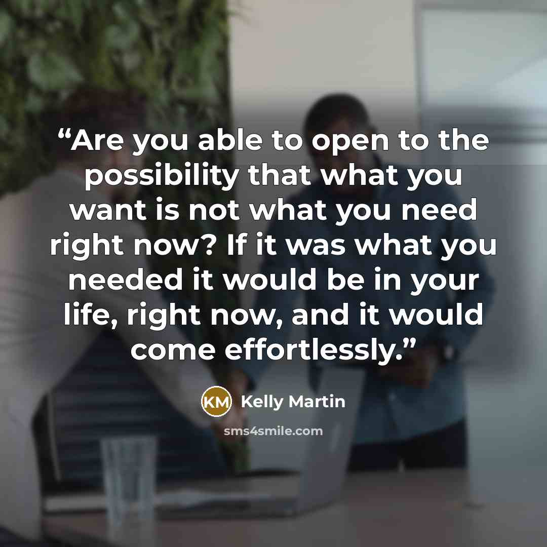 “Are you able to open to the possibility that what you want is not what you need right now? If it was what you needed it would be in your life, right now, and it would come effortlessly.” quote by Kelly Martin