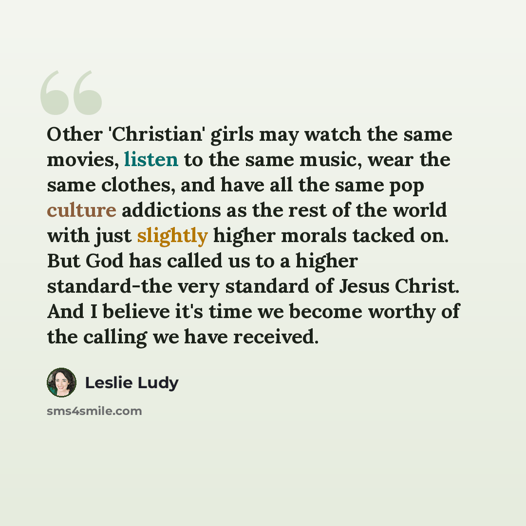 “Other 'Christian' girls may watch the same movies, listen to the same music, wear the same clothes, and have all the same pop culture addictions as the rest of the world with just slightly higher morals tacked on. But God has called us to a higher standard-the very standard of Jesus Christ. And I…” quote by Leslie Ludy