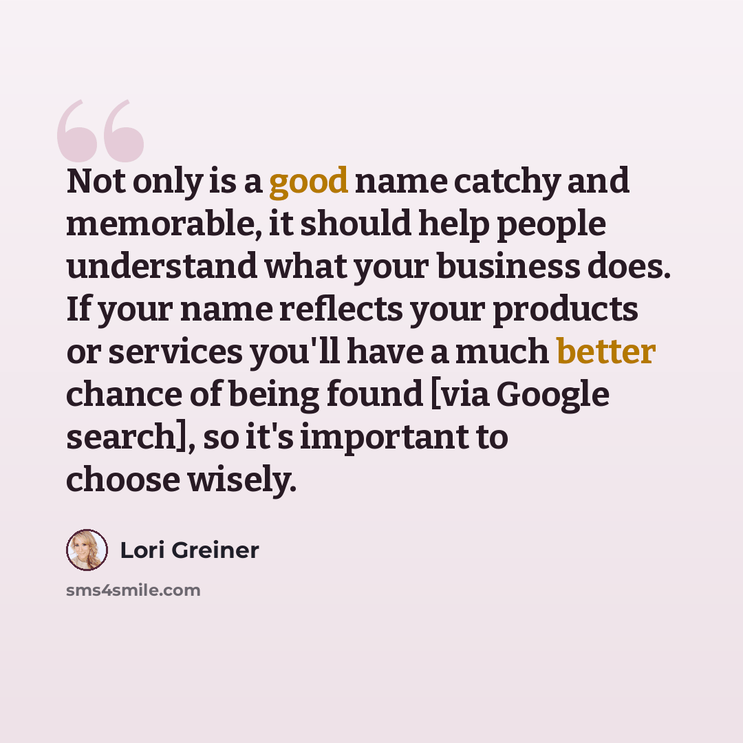 “Not only is a good name catchy and memorable, it should help people understand what your business does. If your name reflects your products or services you'll have a much better chance of being found [via Google search], so it's important to choose wisely.” quote by Lori Greiner