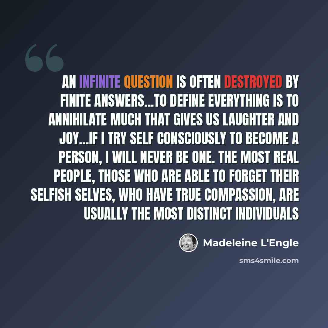 “An infinite question is often destroyed by finite answers...To define everything is to annihilate much that gives us laughter and joy...If I try self consciously to become a person, I will never be one. The most real people, those who are able to forget their selfish selves, who have true…” quote by Madeleine L'Engle