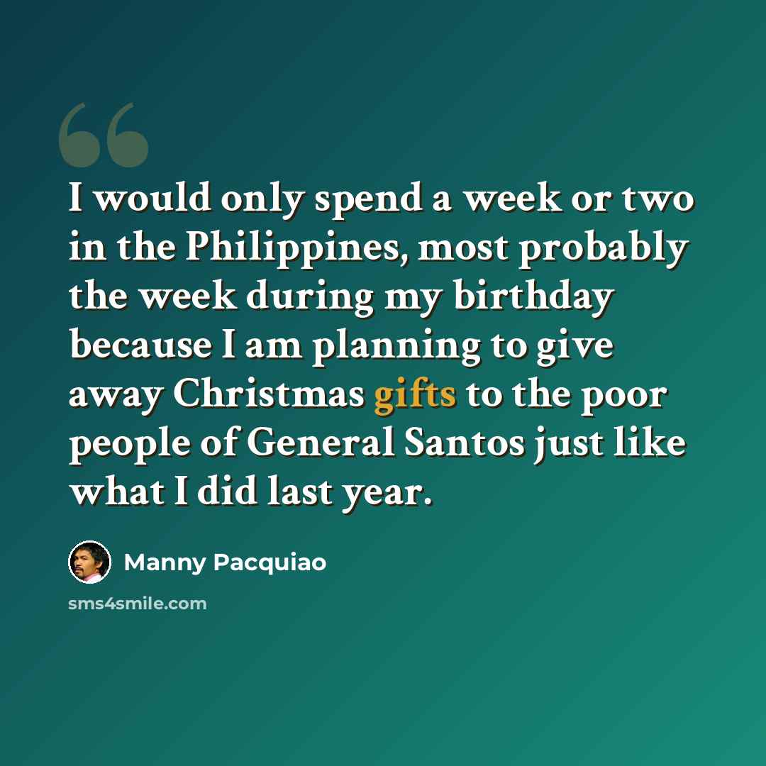 “I would only spend a week or two in the Philippines, most probably the week during my birthday because I am planning to give away Christmas gifts to the poor people of General Santos just like what I did last year.” quote by Manny Pacquiao