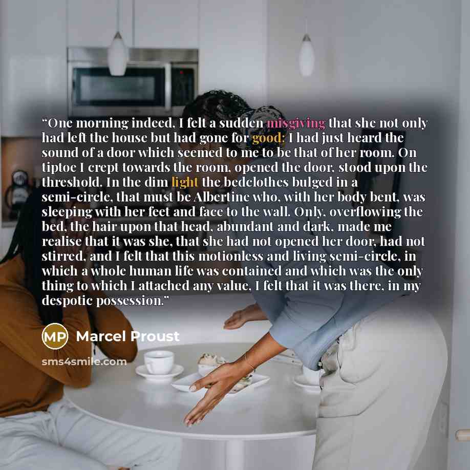 “One morning indeed, I felt a sudden misgiving that she not only had left the house but had gone for good: I had just heard the sound of a door which seemed to me to be that of her room. On tiptoe I crept towards the room, opened the door, stood upon the threshold. In the dim light the bedclothes…” quote by Marcel Proust