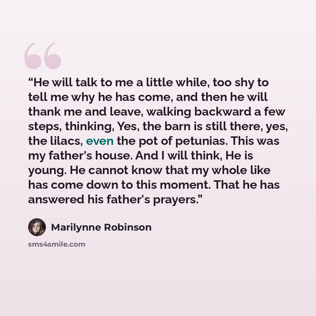 “He will talk to me a little while, too shy to tell me why he has come, and then he will thank me and leave, walking backward a few steps, thinking, Yes, the barn is still there, yes, the lilacs, even the pot of petunias. This was my father's house. And I will think, He is young. He cannot know…” quote by Marilynne Robinson