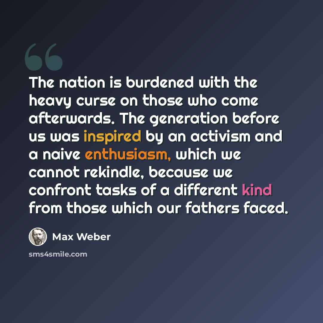 “The nation is burdened with the heavy curse on those who come afterwards. The generation before us was inspired by an activism and a naive enthusiasm, which we cannot rekindle, because we confront tasks of a different kind from those which our fathers faced.” quote by Max Weber