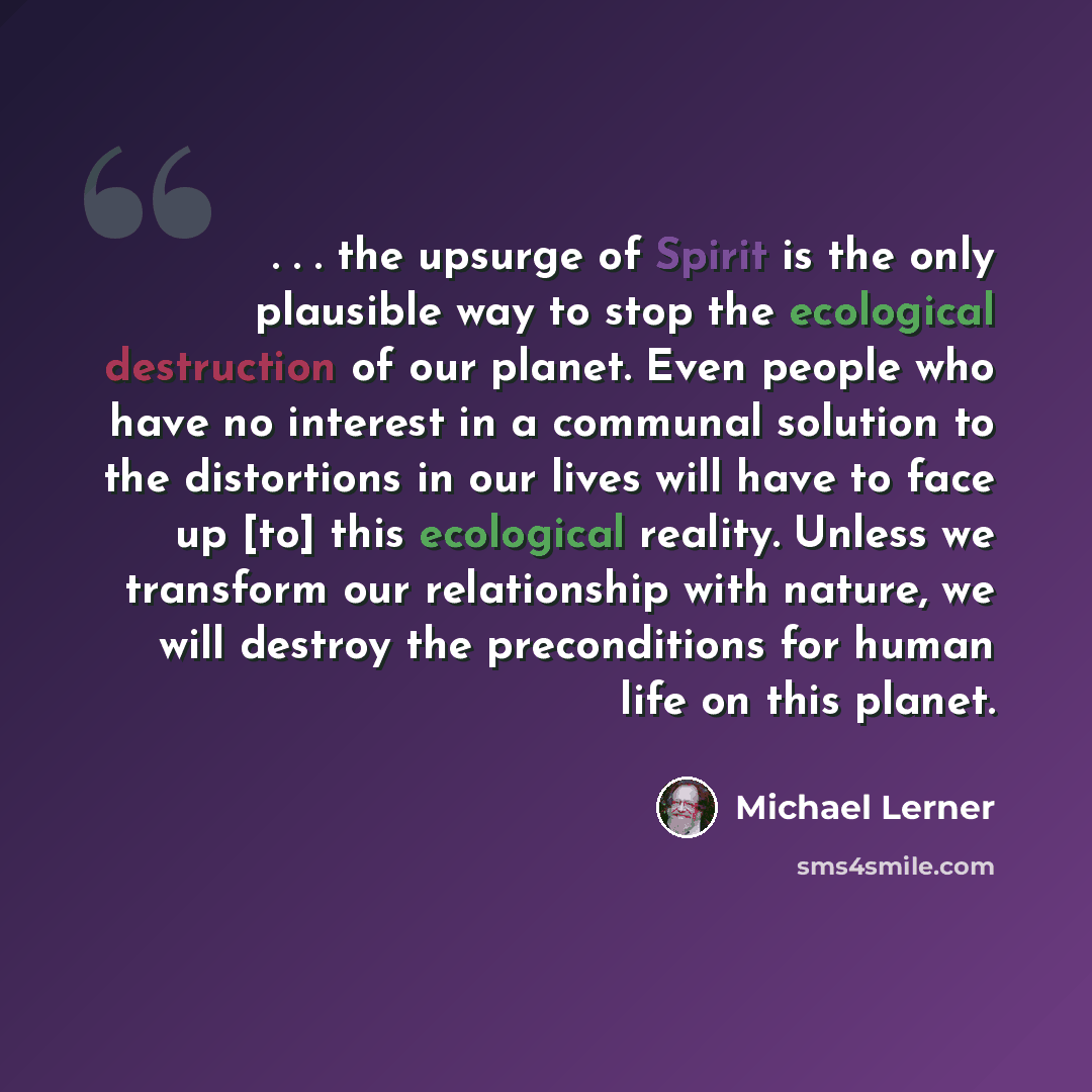 “. . . the upsurge of Spirit is the only plausible way to stop the ecological destruction of our planet. Even people who have no interest in a communal solution to the distortions in our lives will have to face up [to] this ecological reality. Unless we transform our relationship with nature, we…” quote by Michael Lerner
