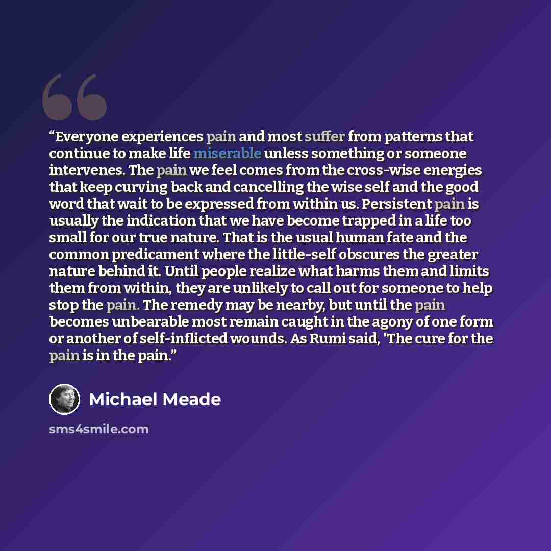 “Everyone experiences pain and most suffer from patterns that continue to make life miserable unless something or someone intervenes. The pain we feel comes from the cross-wise energies that keep curving back and cancelling the wise self and the good word that wait to be expressed from within us…” quote by Michael Meade