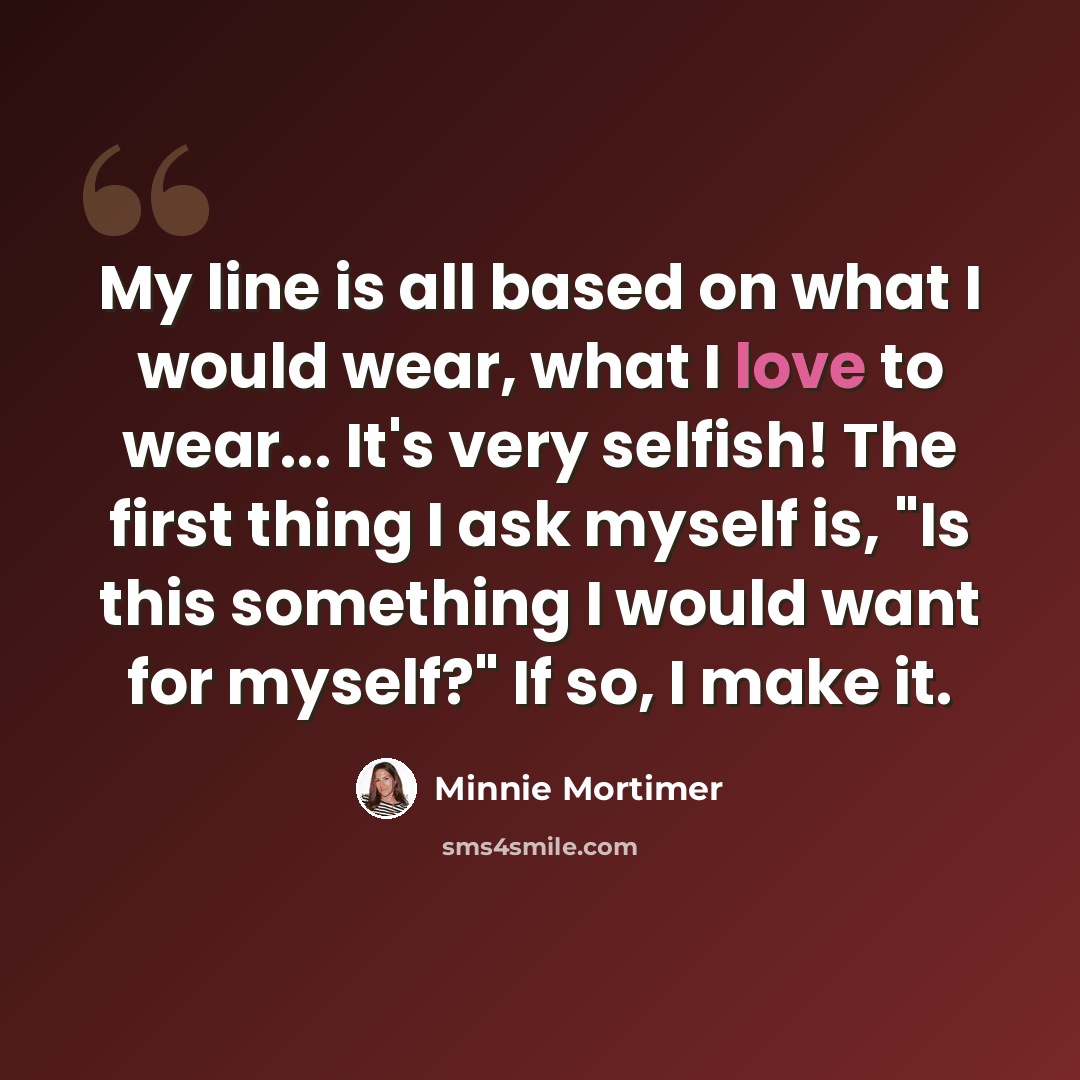 “My line is all based on what I would wear, what I love to wear... It's very selfish! The first thing I ask myself is, "Is this something I would want for myself?" If so, I make it.” quote by Minnie Mortimer