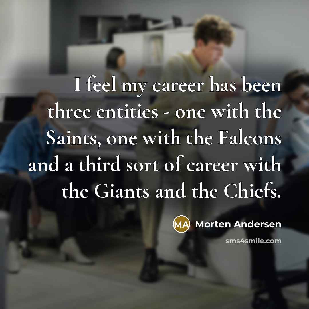 “I feel my career has been three entities - one with the Saints, one with the Falcons and a third sort of career with the Giants and the Chiefs.” quote by Morten Andersen