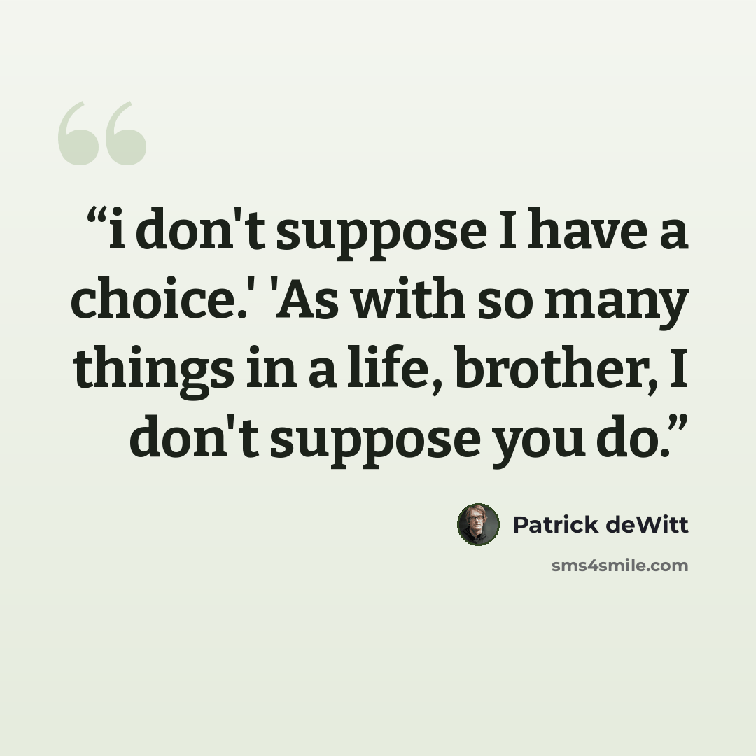 “i don't suppose I have a choice.' 'As with so many things in a life, brother, I don't suppose you do.” quote by Patrick deWitt
