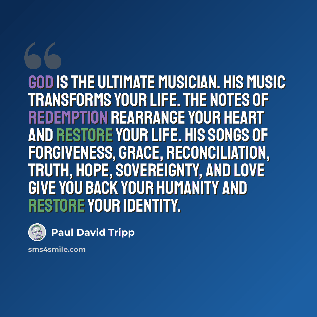 “God is the ultimate musician. His music transforms your life. The notes of redemption rearrange your heart and restore your life. His songs of forgiveness, grace, reconciliation, truth, hope, sovereignty, and love give you back your humanity and restore your identity.” quote by Paul David Tripp