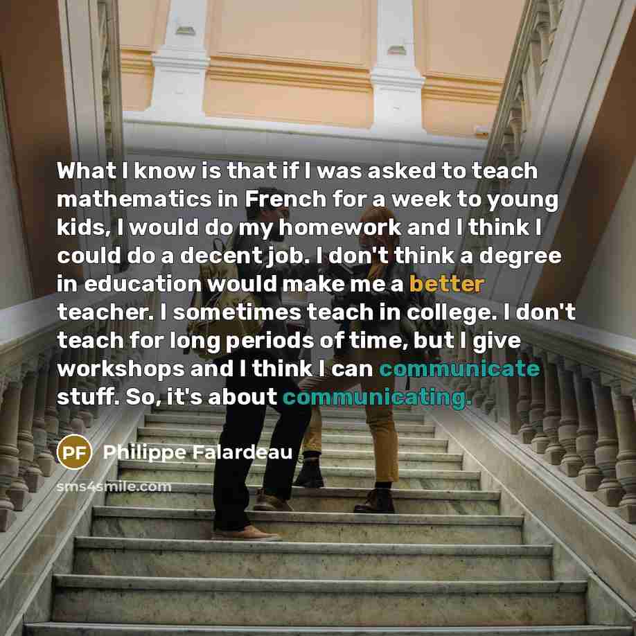 “What I know is that if I was asked to teach mathematics in French for a week to young kids, I would do my homework and I think I could do a decent job. I don't think a degree in education would make me a better teacher. I sometimes teach in college. I don't teach for long periods of time, but I…” quote by Philippe Falardeau