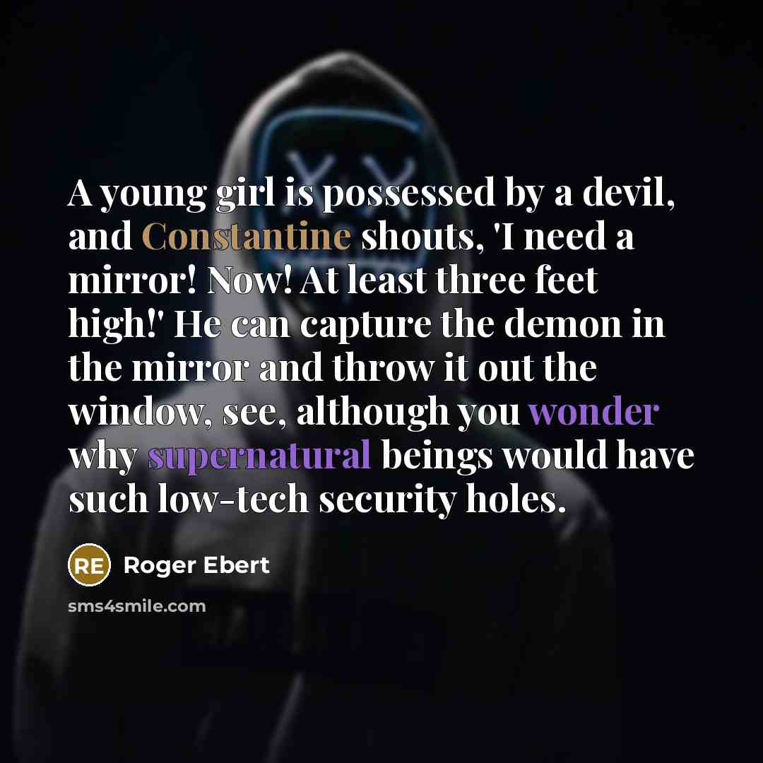“A young girl is possessed by a devil, and Constantine shouts, 'I need a mirror! Now! At least three feet high!' He can capture the demon in the mirror and throw it out the window, see, although you wonder why supernatural beings would have such low-tech security holes.” quote by Roger Ebert