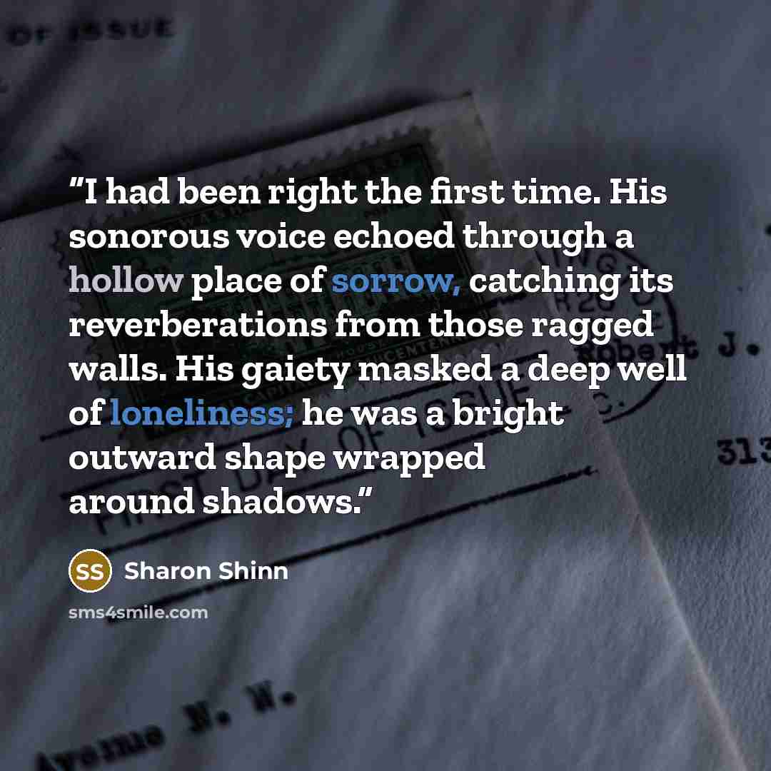 “I had been right the first time. His sonorous voice echoed through a hollow place of sorrow, catching its reverberations from those ragged walls. His gaiety masked a deep well of loneliness; he was a bright outward shape wrapped around shadows.” quote by Sharon Shinn