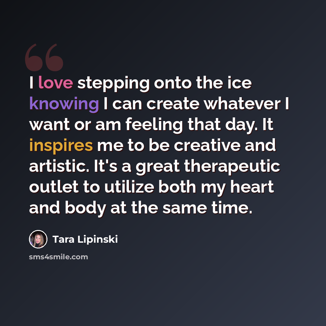 “I love stepping onto the ice knowing I can create whatever I want or am feeling that day. It inspires me to be creative and artistic. It's a great therapeutic outlet to utilize both my heart and body at the same time.” quote by Tara Lipinski