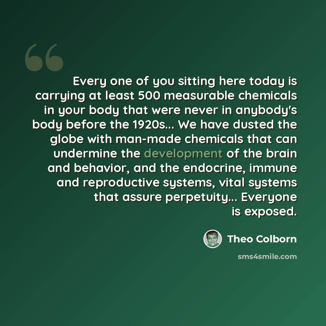 “Every one of you sitting here today is carrying at least 500 measurable chemicals in your body that were never in anybody's body before the 1920s... We have dusted the globe with man-made chemicals that can undermine the development of the brain and behavior, and the endocrine, immune and…” quote by Theo Colborn