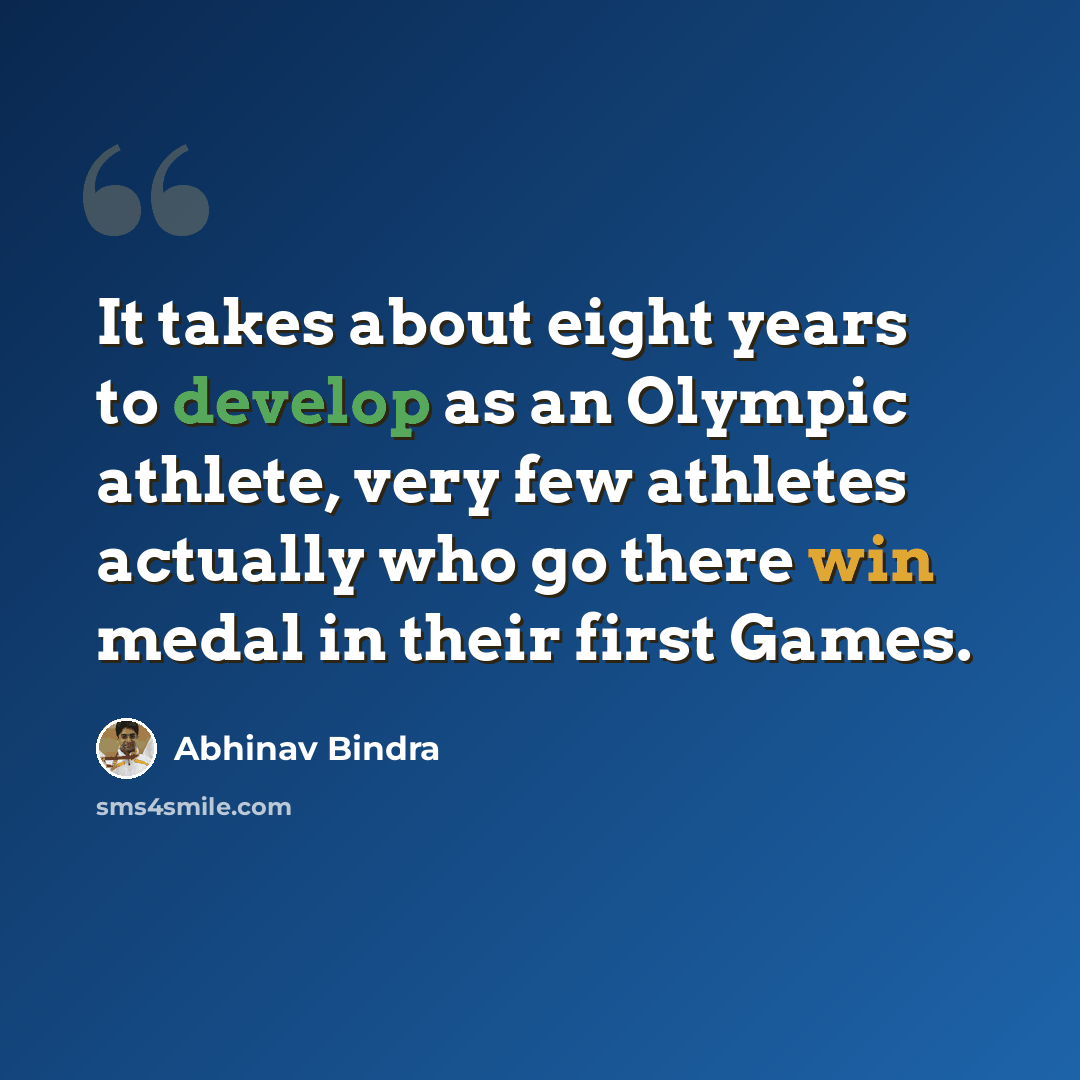 “It takes about eight years to develop as an Olympic athlete, very few athletes actually who go there win medal in their first Games.” quote by Abhinav Bindra