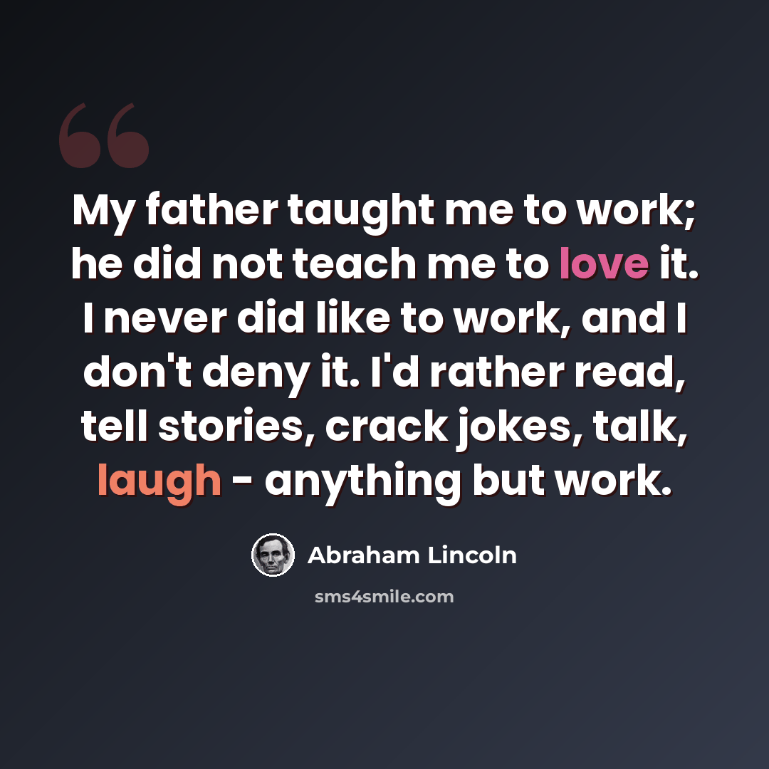 “My father taught me to work; he did not teach me to love it. I never did like to work, and I don't deny it. I'd rather read, tell stories, crack jokes, talk, laugh - anything but work.” quote by Abraham Lincoln