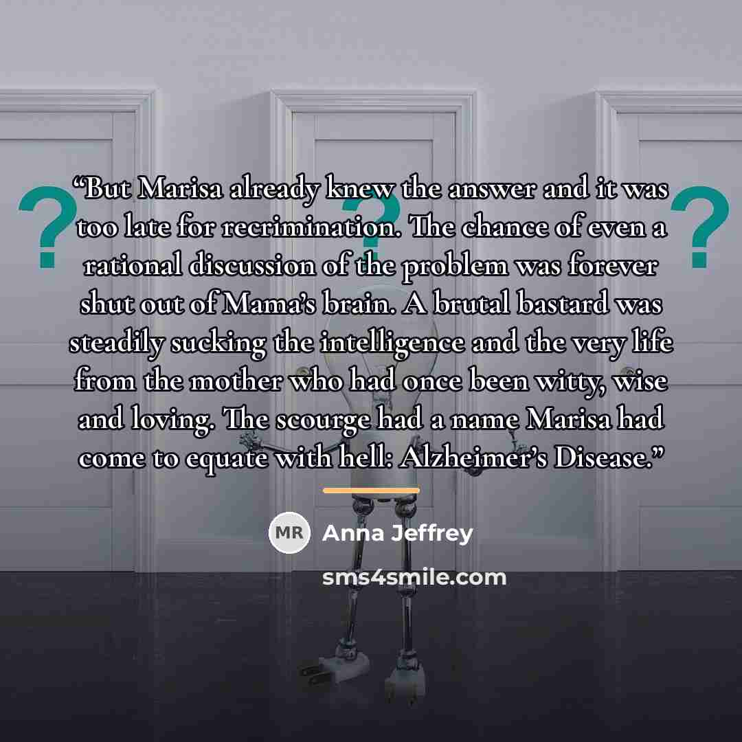 “But Marisa already knew the answer and it was too late for recrimination. The chance of even a rational discussion of the problem was forever shut out of Mama’s brain. A brutal bastard was steadily sucking the intelligence and the very life from the mother who had once been witty, wise and loving…” quote by Anna Jeffrey