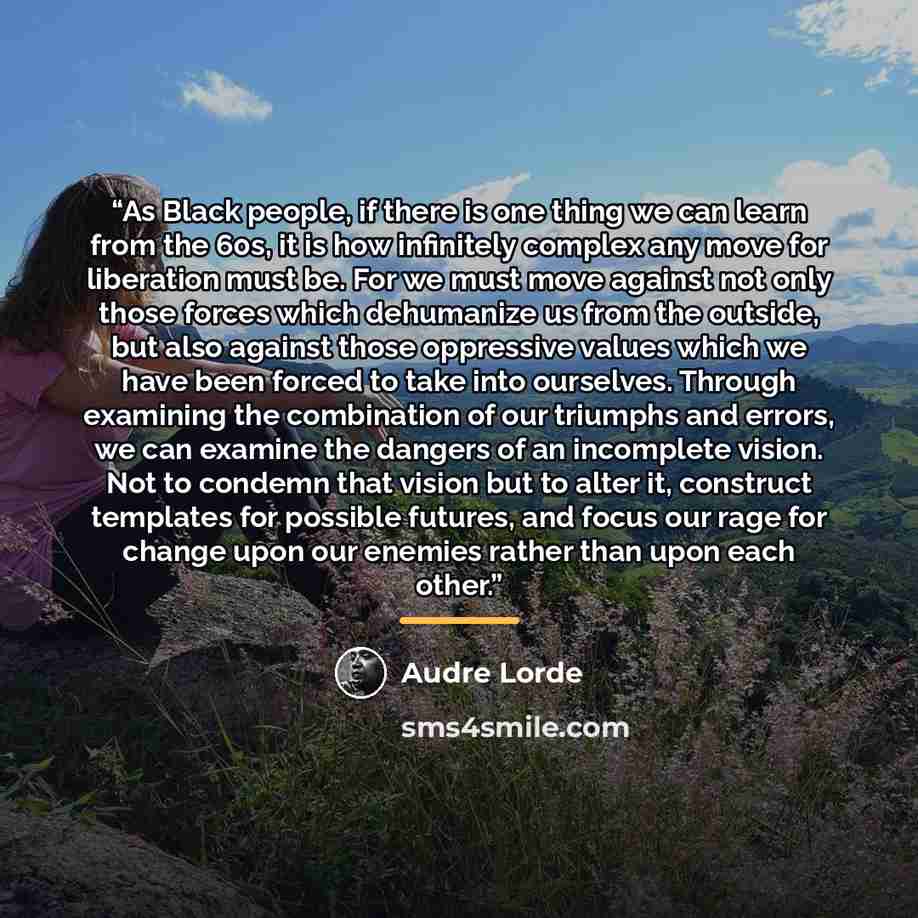 “As Black people, if there is one thing we can learn from the 60s, it is how infinitely complex any move for liberation must be. For we must move against not only those forces which dehumanize us from the outside, but also against those oppressive values which we have been forced to take into…” quote by Audre Lorde