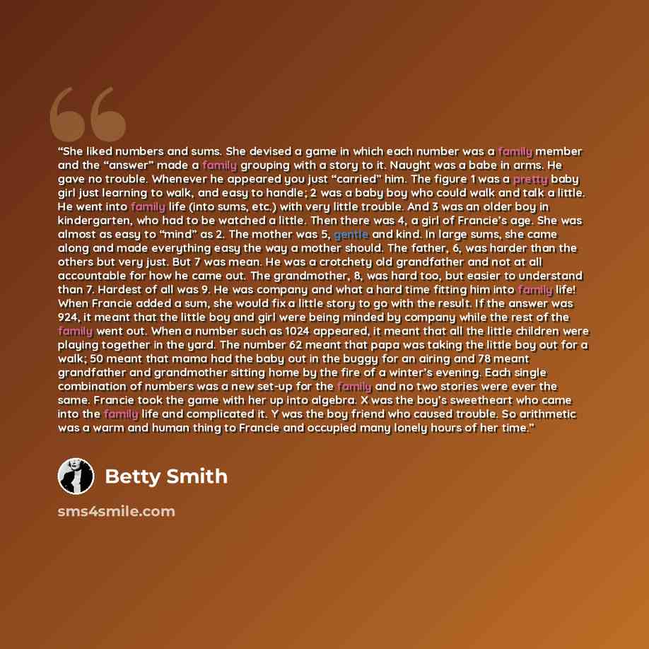 “She liked numbers and sums. She devised a game in which each number was a family member and the “answer” made a family grouping with a story to it. Naught was a babe in arms. He gave no trouble. Whenever he appeared you just “carried” him. The figure 1 was a pretty baby girl just learning to walk…” quote by Betty Smith