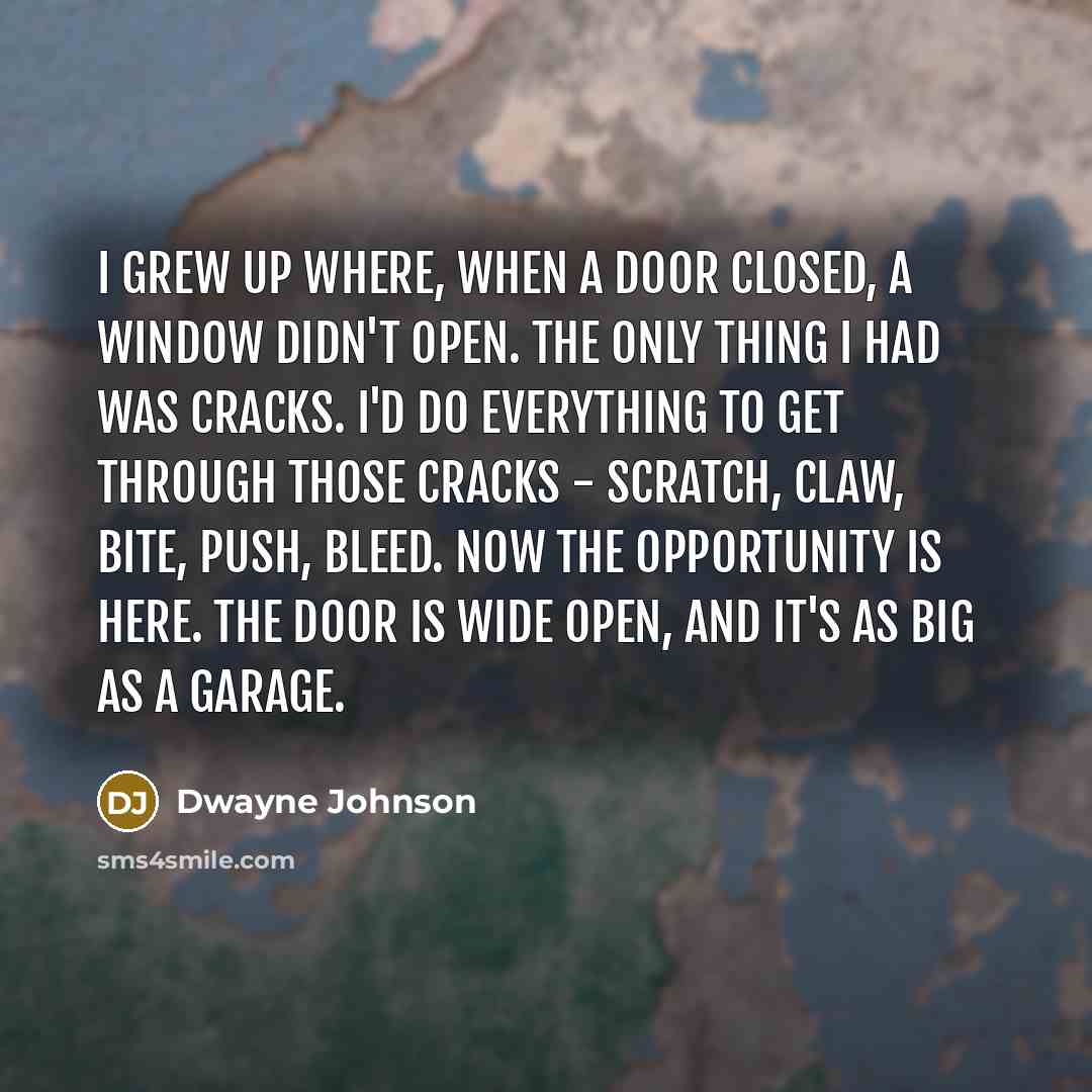 “I grew up where, when a door closed, a window didn't open. The only thing I had was cracks. I'd do everything to get through those cracks - scratch, claw, bite, push, bleed. Now the opportunity is here. The door is wide open, and it's as big as a garage.” quote by Dwayne Johnson