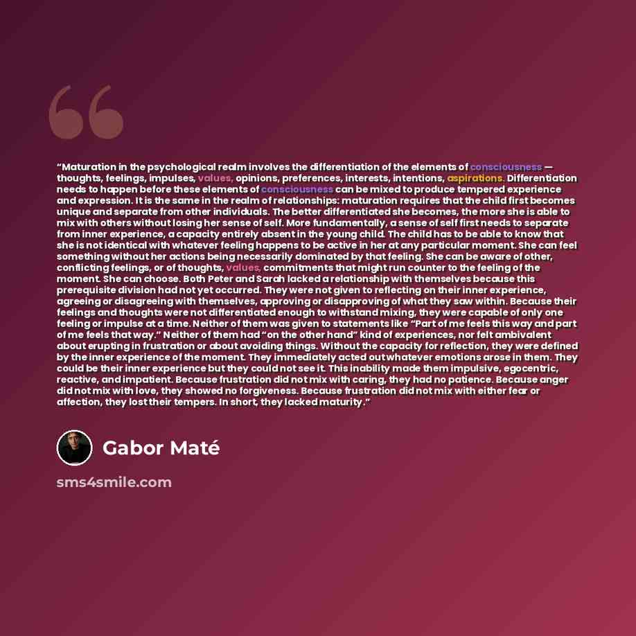 “Maturation in the psychological realm involves the differentiation of the elements of consciousness — thoughts, feelings, impulses, values, opinions, preferences, interests, intentions, aspirations. Differentiation needs to happen before these elements of consciousness can be mixed to produce…” quote by Gabor Maté