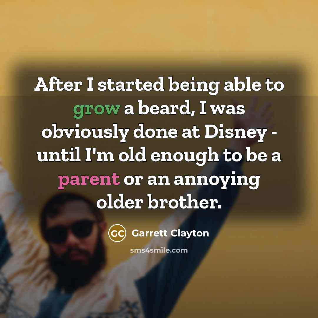 “After I started being able to grow a beard, I was obviously done at Disney - until I'm old enough to be a parent or an annoying older brother.” quote by Garrett Clayton