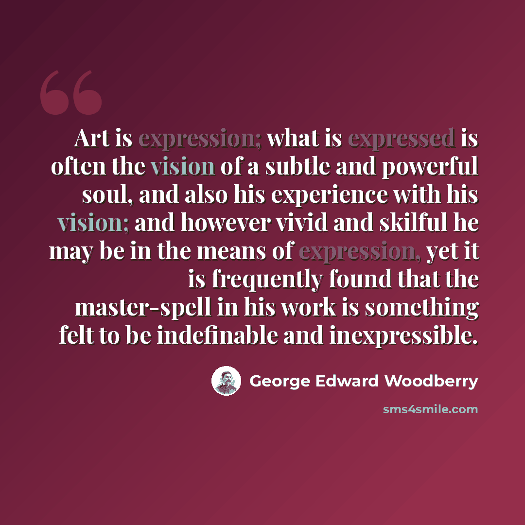 “Art is expression; what is expressed is often the vision of a subtle and powerful soul, and also his experience with his vision; and however vivid and skilful he may be in the means of expression, yet it is frequently found that the master-spell in his work is something felt to be indefinable and…” quote by George Edward Woodberry