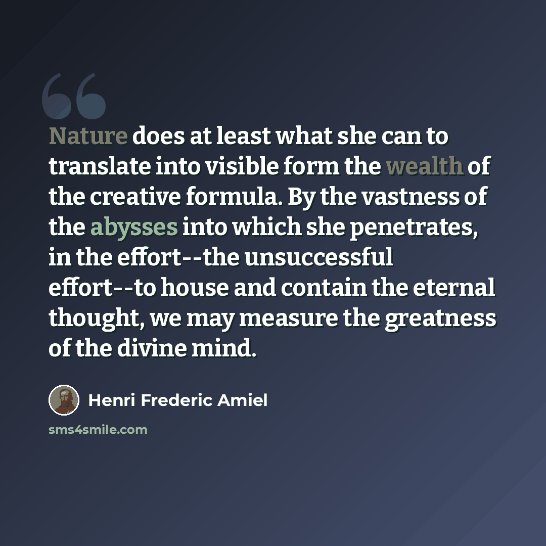 “Nature does at least what she can to translate into visible form the wealth of the creative formula. By the vastness of the abysses into which she penetrates, in the effort--the unsuccessful effort--to house and contain the eternal thought, we may measure the greatness of the divine mind.” quote by Henri Frederic Amiel